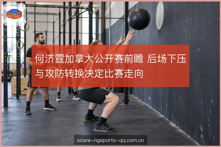 何济霆加拿大公开赛前瞻 后场下压与攻防转换决定比赛走向